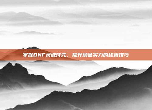 掌握DNF灵魂符咒,提升角色实力的终极技巧