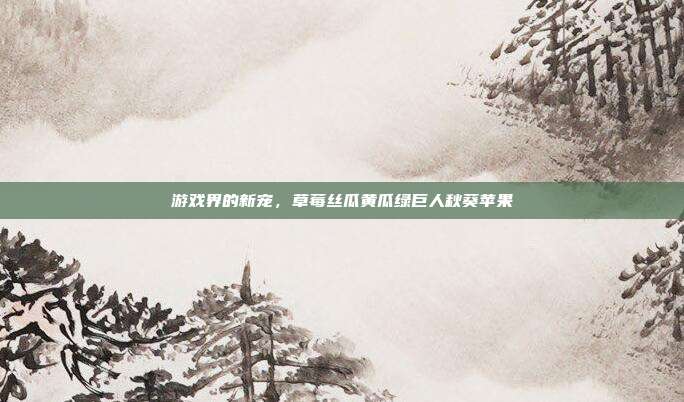 游戏界的新宠,草莓丝瓜黄瓜绿巨人秋葵苹果