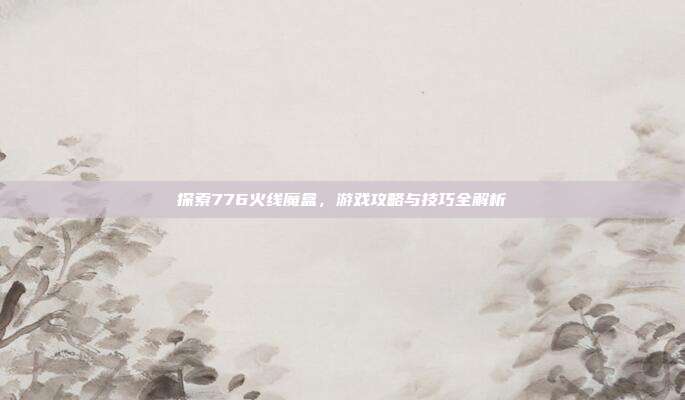 探索776火线魔盒，游戏攻略与技巧全解析