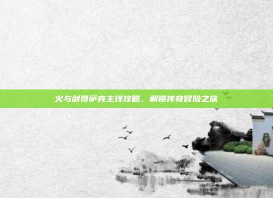 火与剑哥萨克主线攻略,解锁传奇冒险之旅