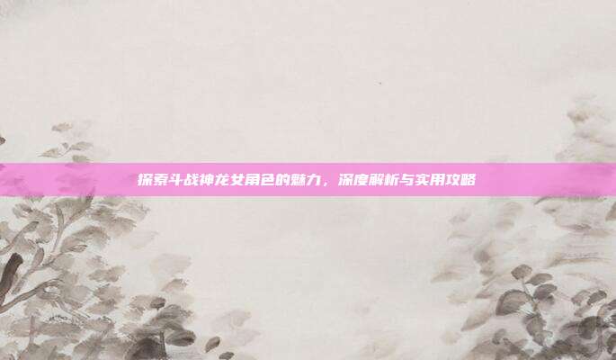 探索斗战神龙女角色的魅力,深度解析与实用攻略