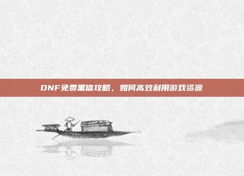 DNF免费黑信攻略,如何高效利用游戏资源