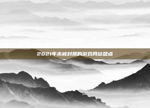 2021年未被封禁的游戏网站盘点