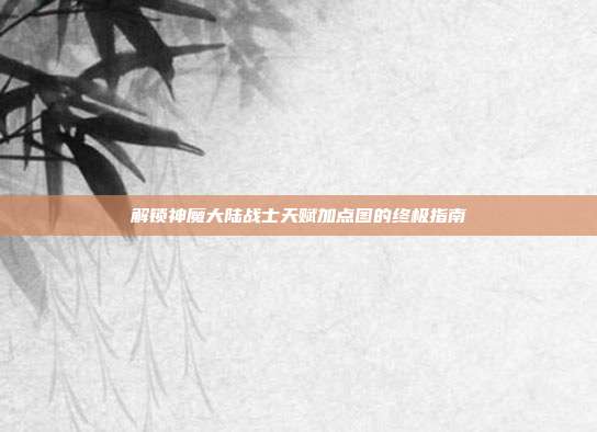 解锁神魔大陆战士天赋加点图的终极指南
