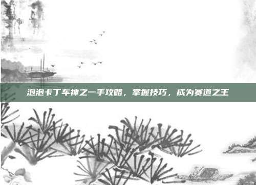 泡泡卡丁车神之一手攻略,掌握技巧,成为赛道之王