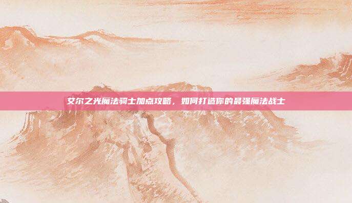 艾尔之光魔法骑士加点攻略,如何打造你的最强魔法战士