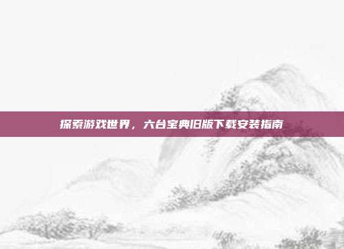 探索游戏世界,六台宝典旧版下载安装指南