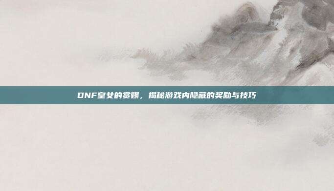 DNF皇女的赏赐,揭秘游戏内隐藏的奖励与技巧