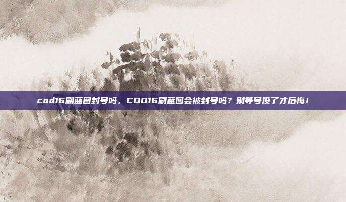 cod16刷蓝图封号吗，COD16刷蓝图会被封号吗？别等号没了才后悔！