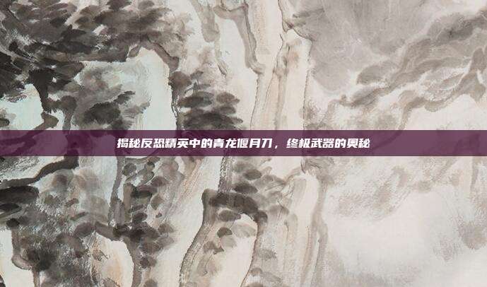 揭秘反恐精英中的青龙偃月刀,终极武器的奥秘