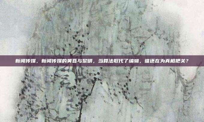 新闻传媒，新闻传媒的黄昏与黎明，当算法取代了编辑，谁还在为真相把关？