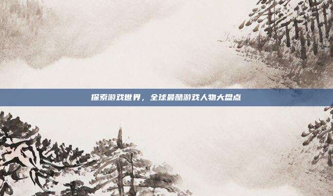 探索游戏世界,全球最酷游戏人物大盘点
