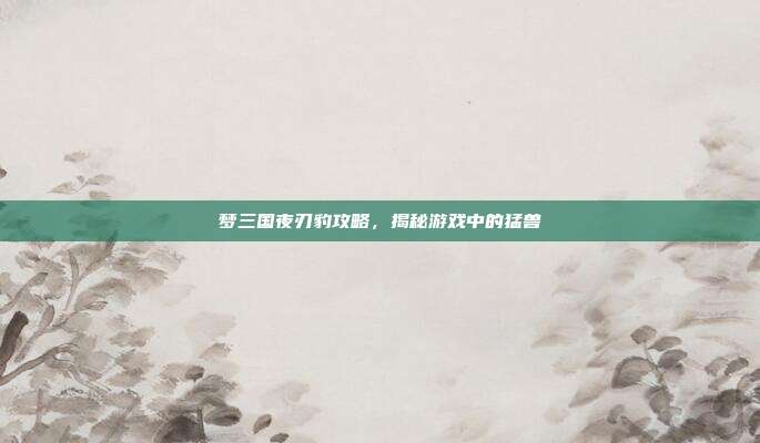 梦三国夜刃豹攻略,揭秘游戏中的猛兽