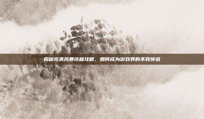 揭秘完美风暴终极攻略,如何成为游戏界的不败传说