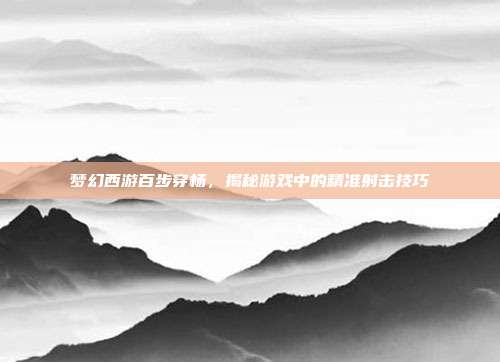 梦幻西游百步穿杨,揭秘游戏中的精准射击技巧