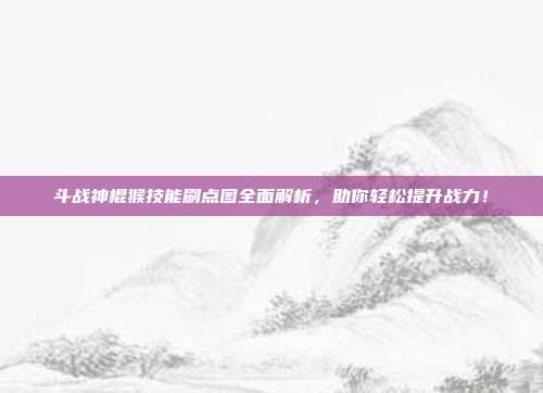 斗战神棍猴技能刷点图全面解析，助你轻松提升战力！
