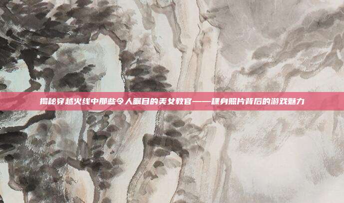 揭秘穿越火线中那些令人瞩目的美女教官——稞身照片背后的游戏魅力