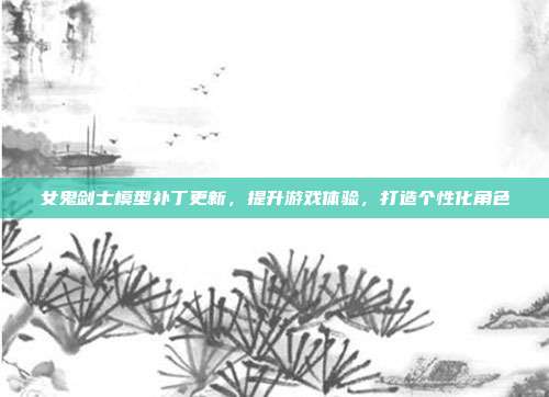 女鬼剑士模型补丁更新,提升游戏体验,打造个性化角色