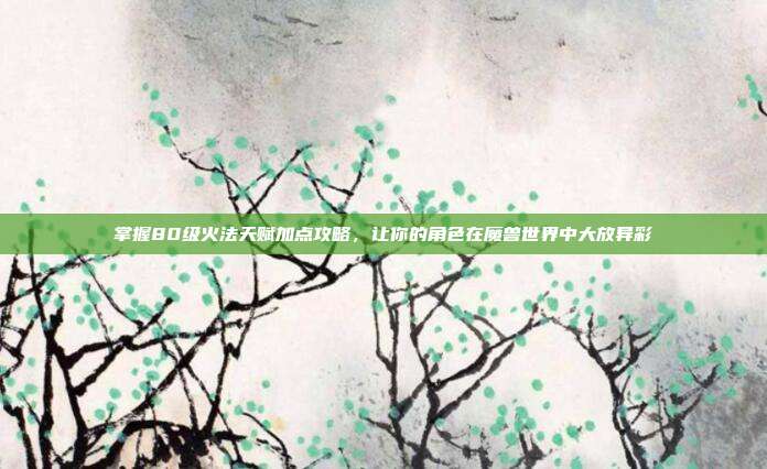 掌握80级火法天赋加点攻略,让你的角色在魔兽世界中大放异彩