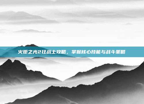 火炬之光2狂战士攻略,掌握核心技能与战斗策略