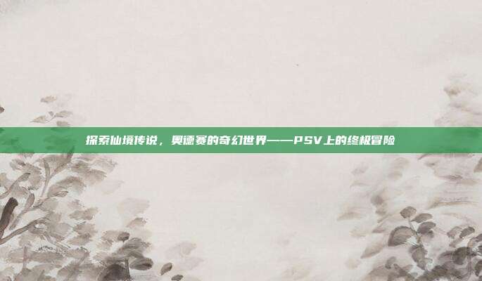 探索仙境传说,奥德赛的奇幻世界——PSV上的终极冒险