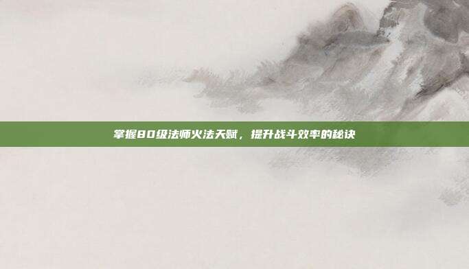掌握80级法师火法天赋，提升战斗效率的秘诀