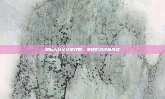 星际大战全收集攻略,解锁游戏终极成就