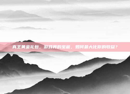 真王黄金礼包,游戏界的宝藏,如何最大化你的收益?