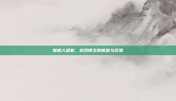 娱超人道歉,游戏博主的歉意与反思