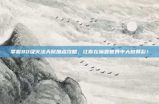 掌握80级火法天赋加点攻略,让你在魔兽世界中大放异彩!