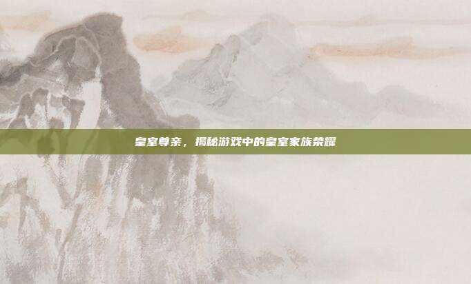 皇室尊亲,揭秘游戏中的皇室家族荣耀
