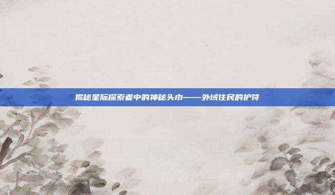 揭秘星际探索者中的神秘头巾——外域住民的护符