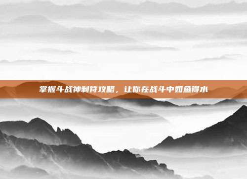 掌握斗战神制符攻略,让你在战斗中如鱼得水