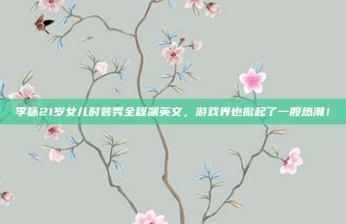 李咏21岁女儿时装秀全程飙英文,游戏界也掀起了一股热潮!