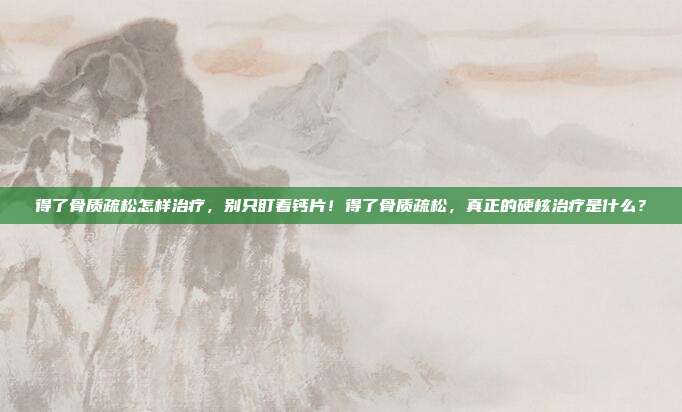 得了骨质疏松怎样治疗，别只盯着钙片！得了骨质疏松，真正的硬核治疗是什么？