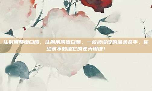 注射用胰蛋白酶，注射用胰蛋白酶，一枚被误读的温柔杀手，你绝对不知道它的逆天用法！