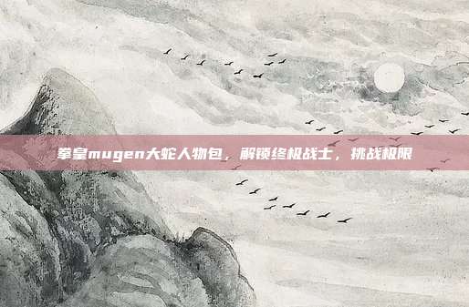 拳皇mugen大蛇人物包,解锁终极战士,挑战极限