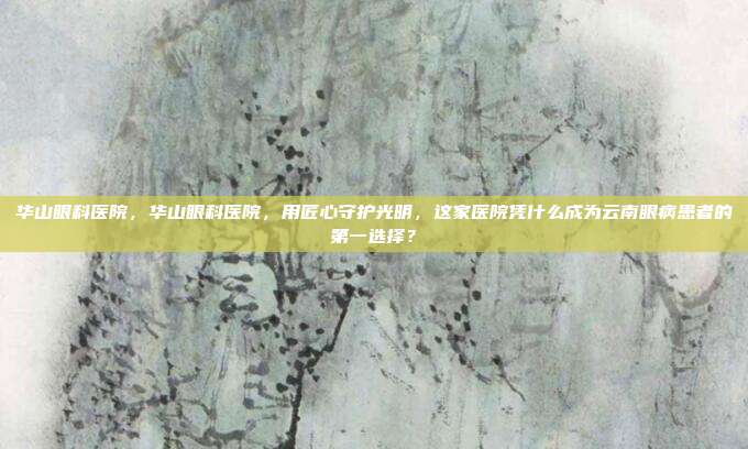 华山眼科医院，华山眼科医院，用匠心守护光明，这家医院凭什么成为云南眼病患者的第一选择？