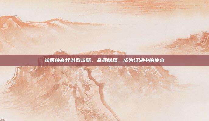 神医侠客行游戏攻略,掌握秘籍,成为江湖中的传奇