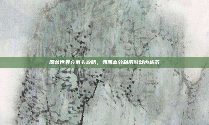 魔兽世界充值卡攻略,如何高效利用游戏内货币