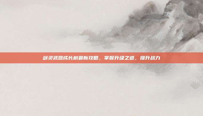 剑灵武器成长树最新攻略,掌握升级之道,提升战力
