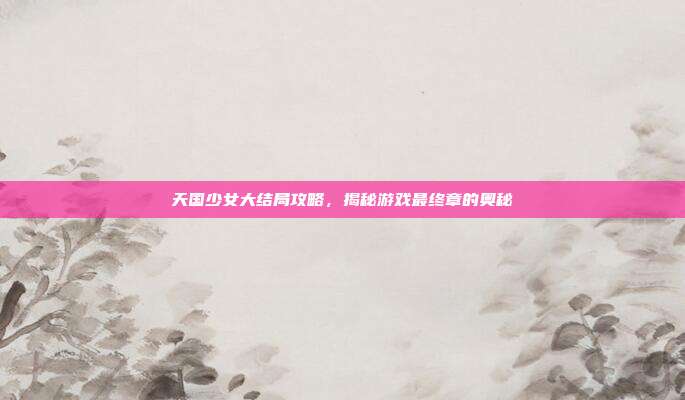 天国少女大结局攻略,揭秘游戏最终章的奥秘