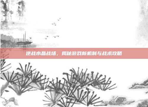 逆战水晶战场,揭秘游戏新机制与战术攻略