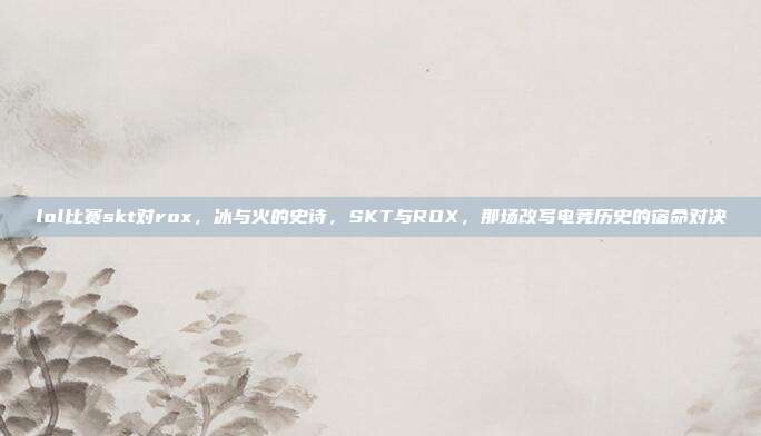 lol比赛skt对rox，冰与火的史诗，SKT与ROX，那场改写电竞历史的宿命对决