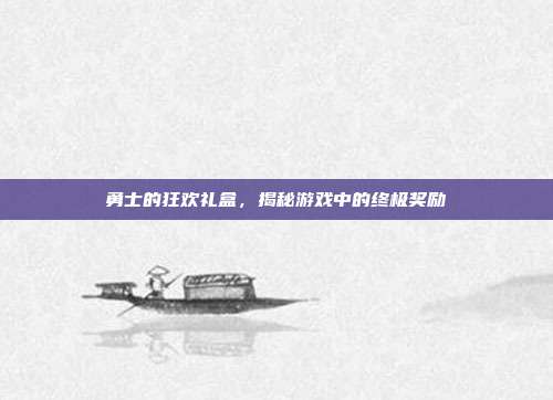 勇士的狂欢礼盒,揭秘游戏中的终极奖励