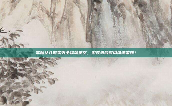李咏女儿时装秀全程飙英文,游戏界的时尚风潮来袭!