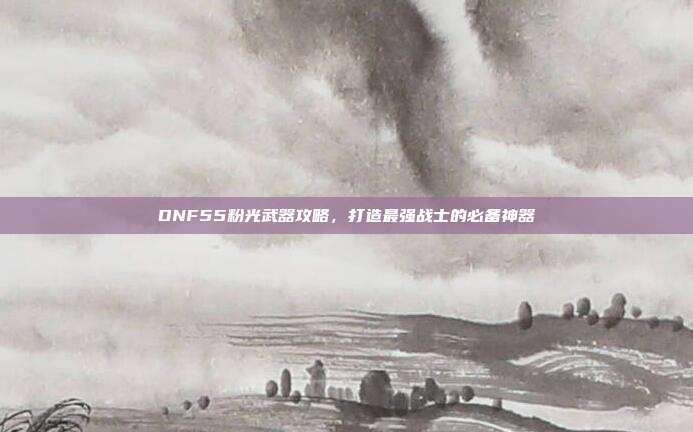 DNF55粉光武器攻略,打造最强战士的必备神器