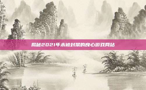 揭秘2021年未被封禁的良心游戏网站