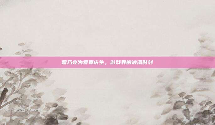 贾乃亮为爱妻庆生，游戏界的浪漫时刻