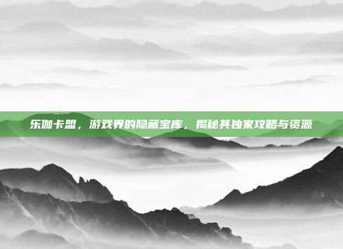 乐伽卡盟,游戏界的隐藏宝库,揭秘其独家攻略与资源